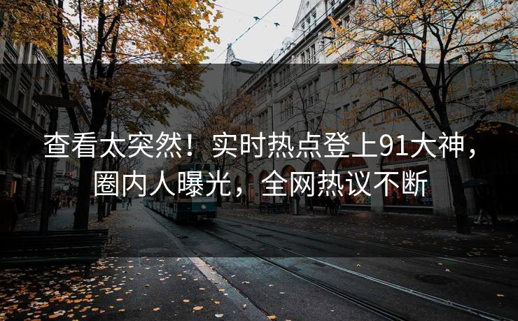 查看太突然！实时热点登上91大神，圈内人曝光，全网热议不断