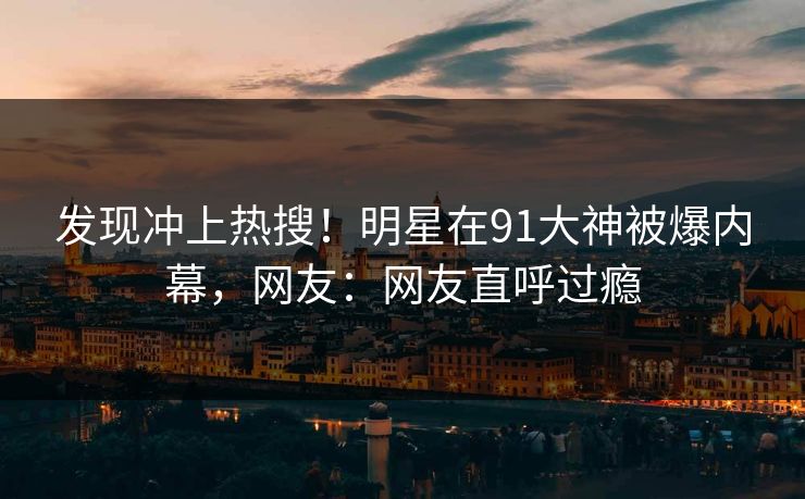 发现冲上热搜！明星在91大神被爆内幕，网友：网友直呼过瘾