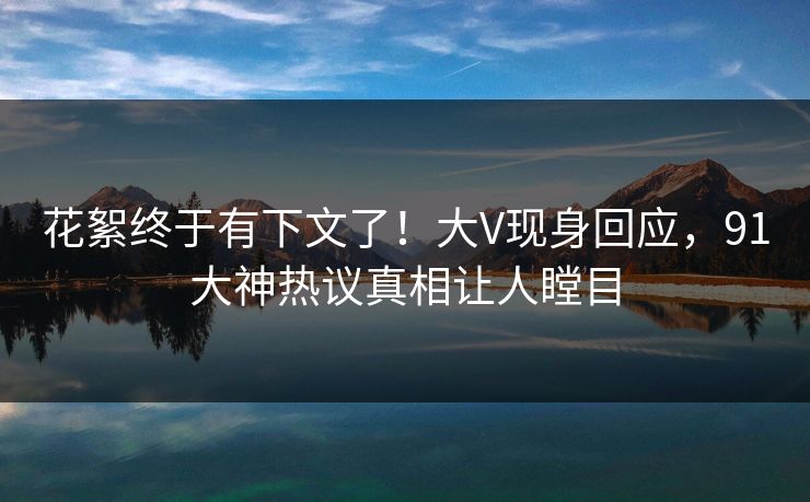 花絮终于有下文了！大V现身回应，91大神热议真相让人瞠目