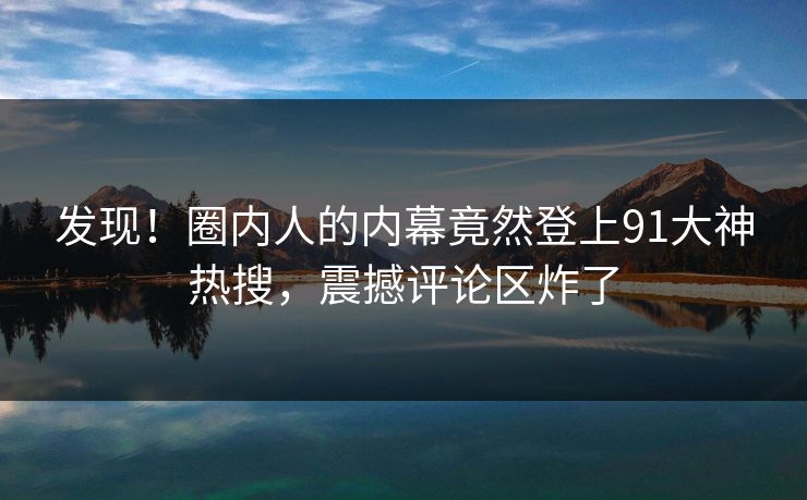 发现！圈内人的内幕竟然登上91大神热搜，震撼评论区炸了