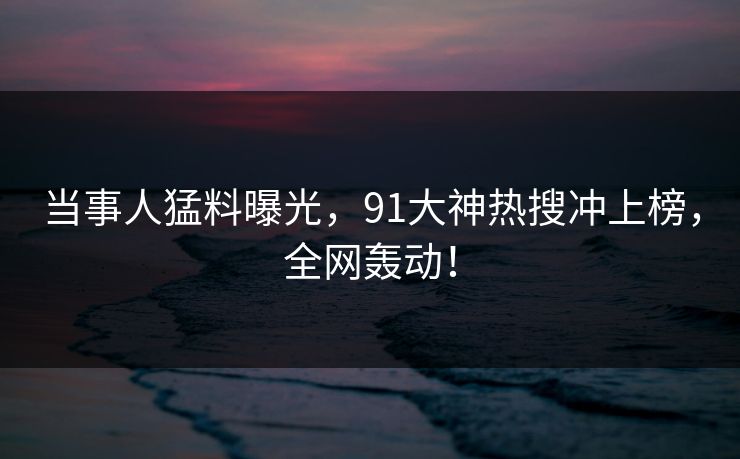 当事人猛料曝光，91大神热搜冲上榜，全网轰动！