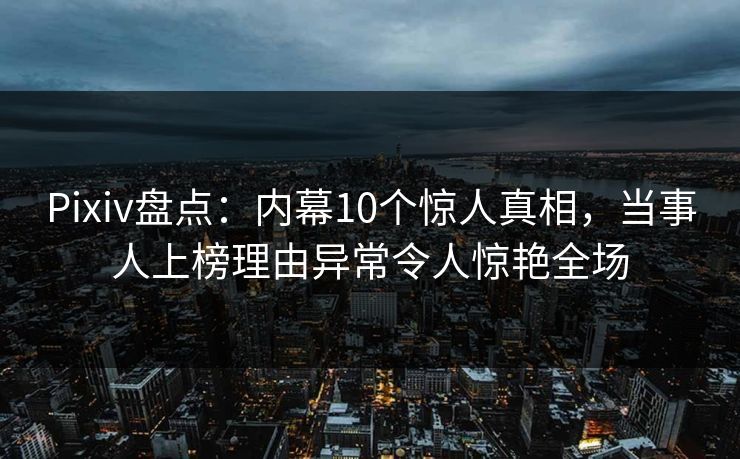 Pixiv盘点：内幕10个惊人真相，当事人上榜理由异常令人惊艳全场