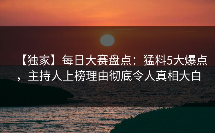【独家】每日大赛盘点：猛料5大爆点，主持人上榜理由彻底令人真相大白