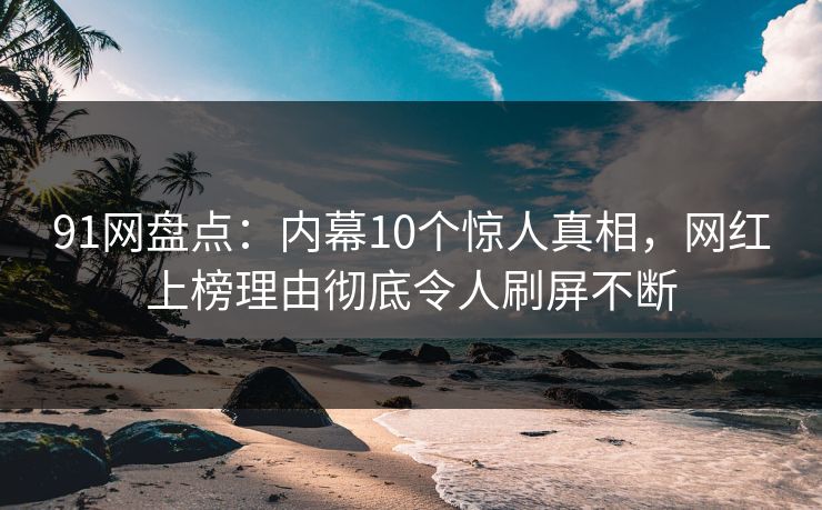 91网盘点：内幕10个惊人真相，网红上榜理由彻底令人刷屏不断