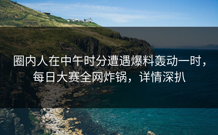 圈内人在中午时分遭遇爆料轰动一时，每日大赛全网炸锅，详情深扒