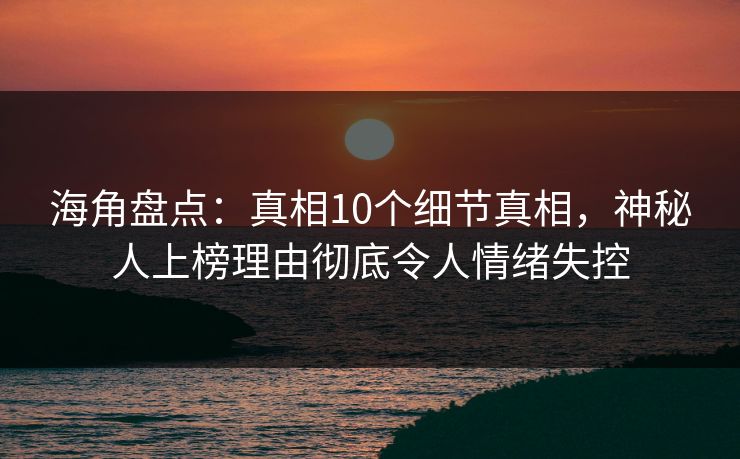 海角盘点：真相10个细节真相，神秘人上榜理由彻底令人情绪失控