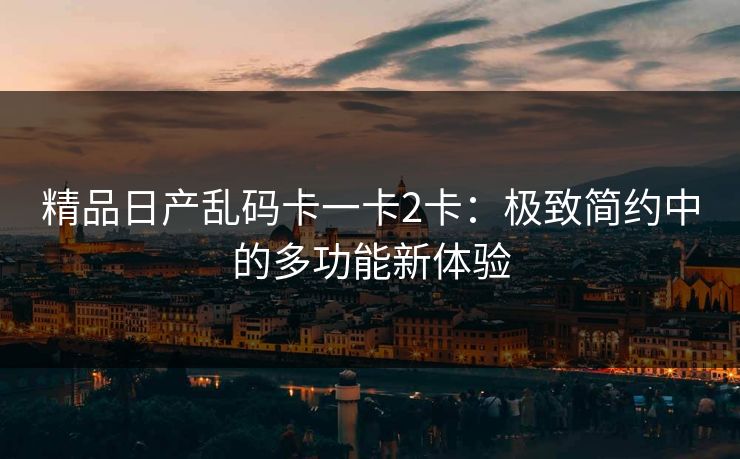 精品日产乱码卡一卡2卡：极致简约中的多功能新体验