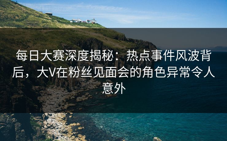 每日大赛深度揭秘：热点事件风波背后，大V在粉丝见面会的角色异常令人意外