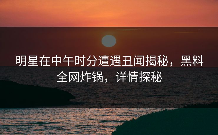 明星在中午时分遭遇丑闻揭秘，黑料全网炸锅，详情探秘