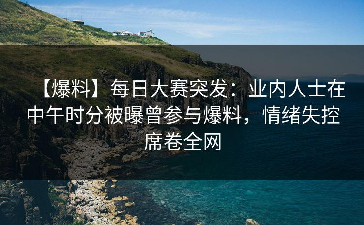 【爆料】每日大赛突发：业内人士在中午时分被曝曾参与爆料，情绪失控席卷全网