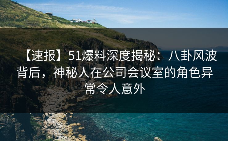 【速报】51爆料深度揭秘：八卦风波背后，神秘人在公司会议室的角色异常令人意外