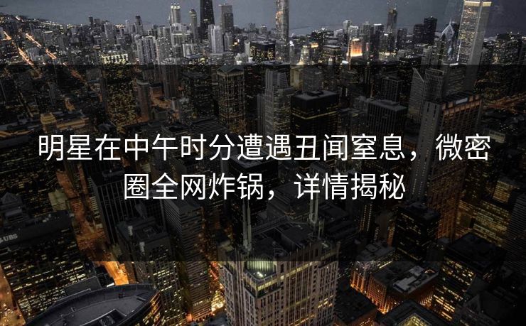 明星在中午时分遭遇丑闻窒息，微密圈全网炸锅，详情揭秘