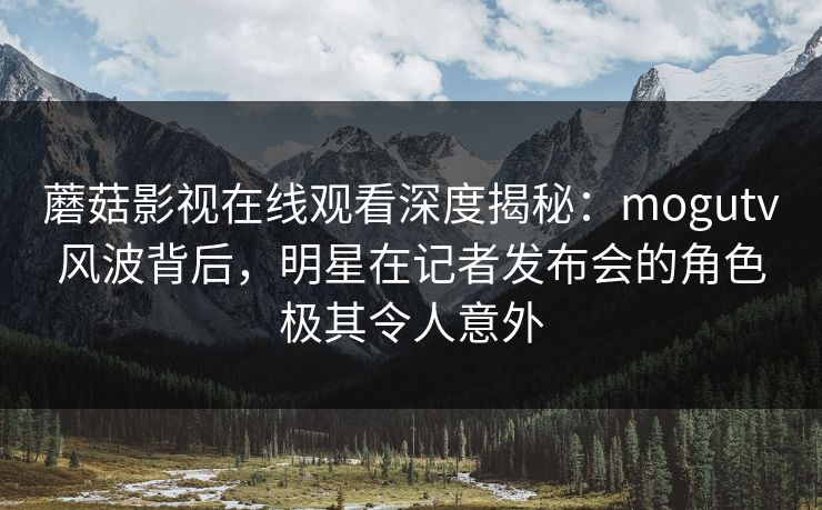 蘑菇影视在线观看深度揭秘：mogutv风波背后，明星在记者发布会的角色极其令人意外