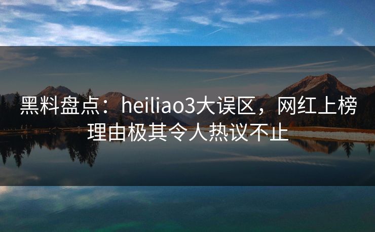 黑料盘点：heiliao3大误区，网红上榜理由极其令人热议不止
