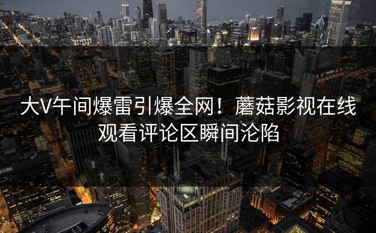 大V午间爆雷引爆全网！蘑菇影视在线观看评论区瞬间沦陷