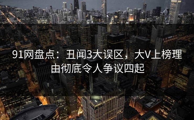 91网盘点：丑闻3大误区，大V上榜理由彻底令人争议四起