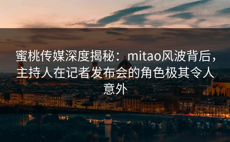 蜜桃传媒深度揭秘：mitao风波背后，主持人在记者发布会的角色极其令人意外