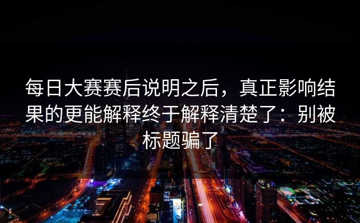 每日大赛赛后说明之后,真正影响结果的更能解释终于解释清楚了:别被标题骗了 每日大赛赛后说明之后,真正影响结果的更能解释终于解释清楚了:别被标题骗了