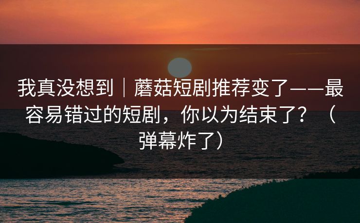 我真没想到｜蘑菇短剧推荐变了——最容易错过的短剧，你以为结束了？（弹幕炸了）