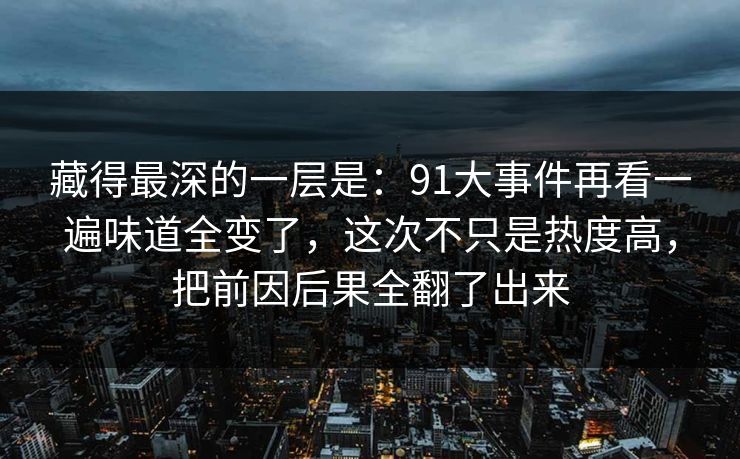 藏得最深的一层是：91大事件再看一遍味道全变了，这次不只是热度高，把前因后果全翻了出来